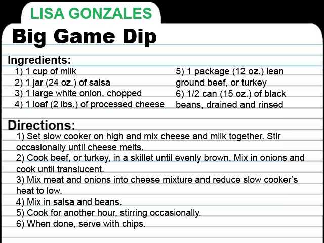 LG-RECIPE-CARD.jpg KCRA Anchor Lisa Gonzales shares this Big Game Dip recipe. She said you can enjoy the dip with sides of sour cream, guacamole, grated Mexican blend cheeses and green onions. Enjoy!