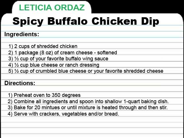 LOrdaz-RECIPE-CARD.jpg KCRA Anchor Leticia Ordaz shares this recipe for spicy buffalo chicken dip. "I love it without the chicken too, with fresh sour dough bread," Leticia said. "I add a secret ingredient and five times the recommended cheese. It's always a superbowl party favorite. It's warm to the belly and so easy to make. I prefer making it in my crockpot on high for about two hours."